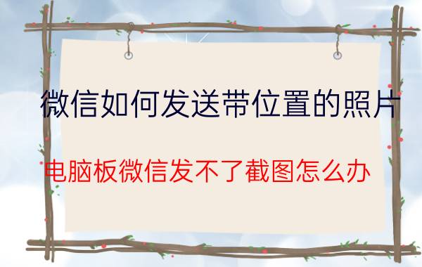 微信如何发送带位置的照片 电脑板微信发不了截图怎么办？